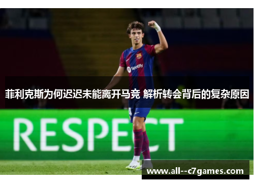 菲利克斯为何迟迟未能离开马竞 解析转会背后的复杂原因 菲利克斯为何迟迟未能离开马竞 解析转会背后的复杂原因