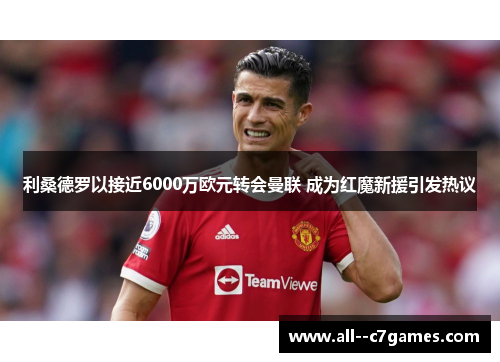利桑德罗以接近6000万欧元转会曼联 成为红魔新援引发热议 利桑德罗以接近6000万欧元转会曼联 成为红魔新援引发热议